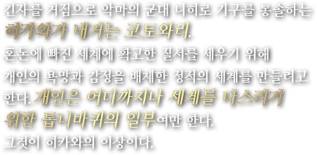 긴자를 거점으로 악마의 군대 니히로 기구를 통솔하는 히카와가 내거는 코토와리.혼돈에 빠진 세계에 확고한 질서를 세우기 위해 개인의 욕망과 감정을 배제한 정적의 세계를 만들려고 한다.개인은 어디까지나 세계를 다스리기 위한 톱니바퀴의 일부여만 한다. 그것이 히카와의 이상이다.