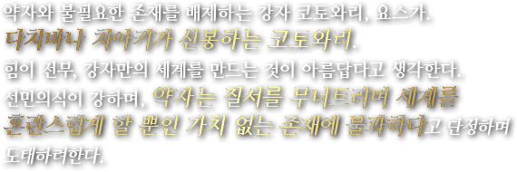 약자와 불필요한 존재를 배제하는 강자 코토와리, 요스가. 다치바나 치아키가 신봉하는 코토와리. 힘이 전부, 강자만의 세계를 만드는 것이 아름답다고 생각한다.선민의식이 강하며, 약자는 질서를 무너트리며 세계를 혼란스럽게 할 뿐인 가치 없는 존재에 불과하다고 단정하며 도태하려한다.