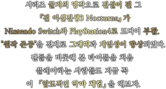 시리즈 굴지의 명작으로 전설이 된 그 『진 여신전생3 Nocturne』가 Nintendo Switch와 PlayStation4로 드디어 부활. 『원작 존중』을 전제로 그래픽과 게임성이 향상되었다.팬들을 비롯해 본 타이틀을 처음 플레이하는 사람들도 지금 꼭 이 「압도적인 악마 체험」을 해보자.