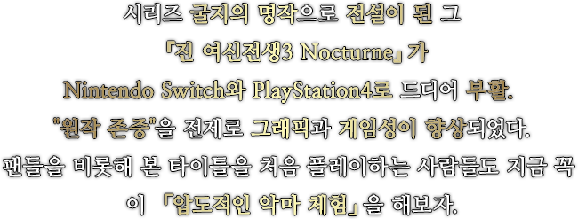 시리즈 굴지의 명작으로 전설이 된 그 『진 여신전생3 Nocturne』가 Nintendo Switch와 PlayStation4로 드디어 부활. 『원작 존중』을 전제로 그래픽과 게임성이 향상되었다.팬들을 비롯해 본 타이틀을 처음 플레이하는 사람들도 지금 꼭 이 「압도적인 악마 체험」을 해보자.