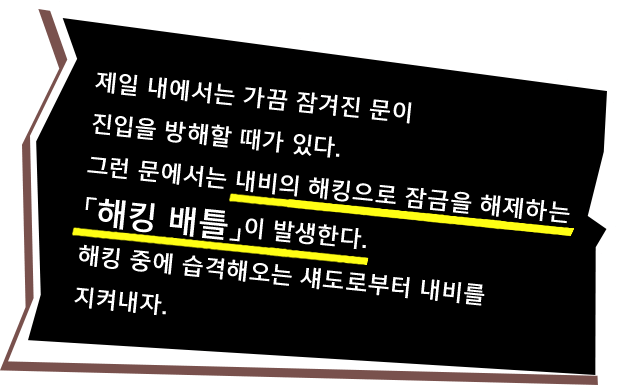 제일 내에서는 가끔 잠겨진 문이 진입을 방해할 때가 있다. 그런 문에서는 내비의 해킹으로 잠금을 해제하는「해킹 배틀」이 발생한다. 해킹 중에는 습격해오는 섀도로부터 내비를 지켜내자.