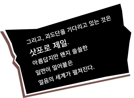 그리고, 괴도단을 기다리고 있는 것은 삿포로 제일. 아름답지만 왠지 쓸쓸한 일면이 얼어붙은 얼음의 세계가 펼쳐진다.