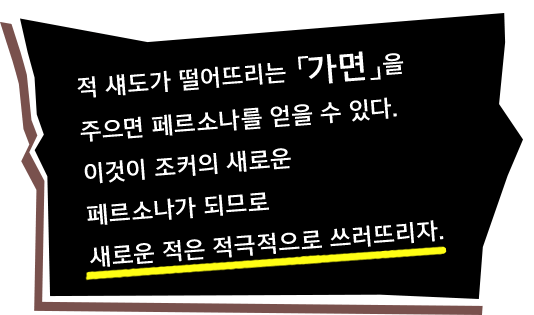 적 섀도가 떨어뜨리는 「가면」을 주으면 페르소나를 얻을 수 있다. 이것이 조커의 새로운 페르소나가 되므로 새로운 적은 적극적으로 쓰러뜨리자.