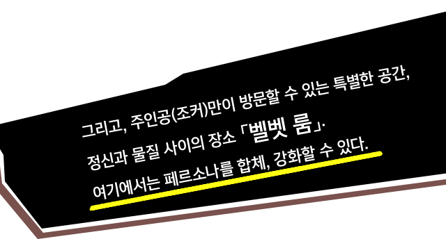 그리고, 주인공(조커)만이 방문할 수 있는 특별한 공간, 정신과 물질 사이의 장소 「벨벳 룸」. 여기에서는 페르소나를 합체, 강화할 수 있다.