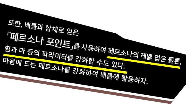 또한, 배틀과 합체로 얻은「페르소나 포인트」를 사용하여 페르소나의 레벨 업은 물론, 힘과 마 등의 파라미터를 강화할 수도 있다. 마음에 드는 페르소나를 강화하여 배틀에 활용하자.