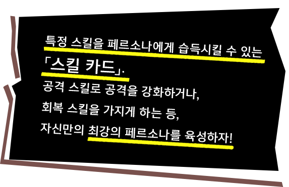 특정 스킬을 페르소나에게 습득시킬 수 있는「스킬 카드」. 공격 스킬로 공격을 강화하거나, 회복 스킬을 가지게 하는 등, 자신만의 최강의 페르소나를 육성하자!