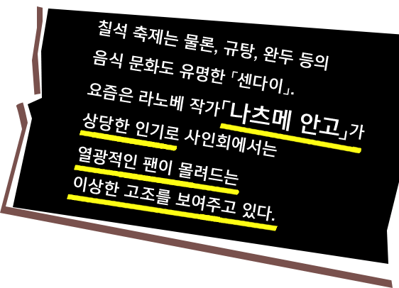 칠석 축제는 물론, 규탕, 완두 등의 음식 문화도 유명한 「센다이」. 요즘은 라노베 작가「나츠메 안고」가  상당한 인기로 사인회에서는 열광적인 팬이 몰려드는
이상한 고조를 보여주고 있다.