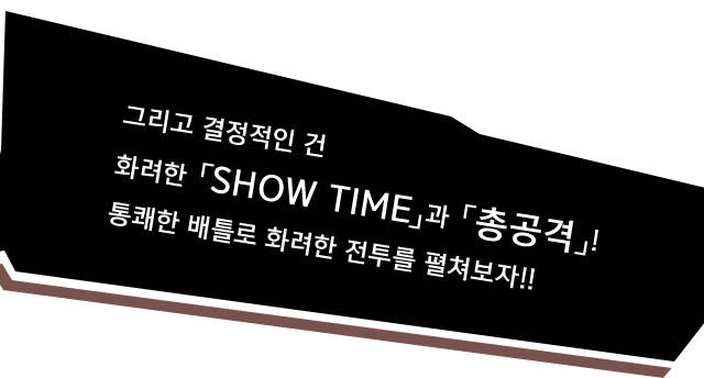 그리고 결정적인 건 화려한 「SHOW TIME」과 「총공격」! 통쾌한 배틀로 화려한 전투를 펼쳐보자!!