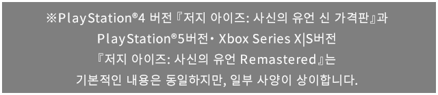 ※PlayStation®4 버전 『저지 아이즈: 사신의 유언 신 가격판』과 PlayStation®5버전・Xbox Series X|S버전『저지 아이즈: 사신의 유언 Remastered』는 기본적인 내용은 동일하지만, 일부 사양이 상이합니다.